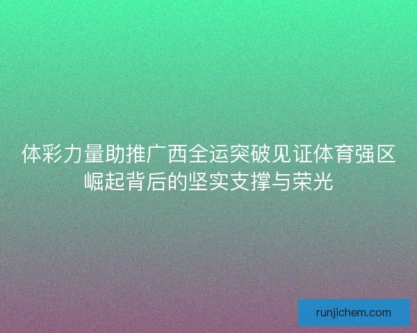 体彩力量助推广西全运突破见证体育强区崛起背后的坚实支撑与荣光