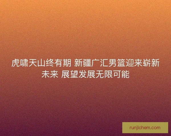 虎啸天山终有期 新疆广汇男篮迎来崭新未来 展望发展无限可能